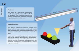 12




                                                                                        12 m
reglamento




             Testimonio




                                                                                            m
             Es un cilindro liso y hueco con un diámetro de 12                  30 cm
             mm, 30 cm de longitud y un peso de 50 grm. Puede
             ser de madera, metal o plástico. Preferiblemente
             deben ser de colores vivos para que los deportistas
             en prueba los puedan ver fácilmente.




             Banderines o luces.

             En el atletismo sordolímpico, las órdenes de salida deben
             hacerse de forma visual. Para ello el juez de salida se ubica
             de tal forma que todos los deportistas puedan verlo y con
             banderines de colores dará las indicaciones propias de la
             salida.

             Otra forma de indicar la salida es por medio de un sistema de
             luces ubicado en el piso de la pista junto a cada deportista.
             Este sistema se asemeja a un semáforo, tiene tres luces que
             indica los diferentes momentos de la salida. Cuando el juez
             de salida da el pistoletazo, la luz correspondiente al inicio de
             la carrera se enciende.
 