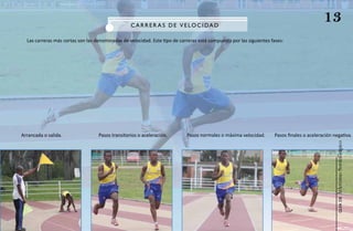 C aR R e R a S de V e LOC I da d
                                                                                                                                            13
  Las carreras más cortas son las denominadas de velocidad. Este tipo de carreras está compuesto por las siguientes fases:




Arrancada o salida.                Pasos transitorios o aceleración.        Pasos normales o máxima velocidad.       Pasos finales o aceleración negativa.




                                                                                                                                                  Atletismo Sordolímpico
                                                                                                                                                       guía de
 