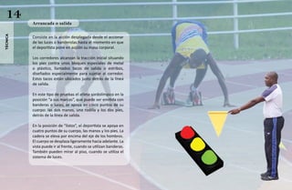 14       Arrancada o salida
técnica




          Consiste en la acción desplegada desde el accionar
          de las luces o banderolas hasta el momento en que
          el deportista pone en acción su masa corporal.

          Los corredores alcanzan la tracción inicial situando
          los pies contra unos bloques especiales de metal
          o plástico, llamados tacos de salida o estribos,
          diseñados especialmente para sujetar al corredor.
          Estos tacos están ubicados justo detrás de la línea
          de salida.

          En este tipo de pruebas el atleta sordolímpico en la
          posición “a sus marcas”, que puede ser emitida con
          banderas o luces, se apoya en cinco puntos de su
          cuerpo: las dos manos, una rodilla y los dos pies,
          detrás de la línea de salida.

          En la posición de “listos”, el deportista se apoya en
          cuatro puntos de su cuerpo, las manos y los pies. La
          cadera se eleva por encima del eje de los hombros.
          El cuerpo se desplaza ligeramente hacia adelante. La
          vista puede ir al frente, cuando se utilizan banderas.
          También pueden mirar al piso, cuando se utiliza el
          sistema de luces.
 