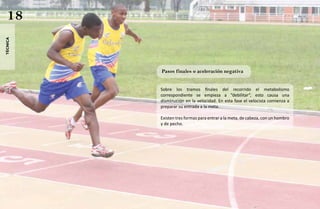 18
técnica




          Pasos finales o aceleración negativa


          Sobre los tramos finales del recorrido el metabolismo
          correspondiente se empieza a “debilitar”, esto causa una
          disminución en la velocidad. En esta fase el velocista comienza a
          preparar su entrada a la meta.

          Existen tres formas para entrar a la meta, de cabeza, con un hombro
          y de pecho.
 