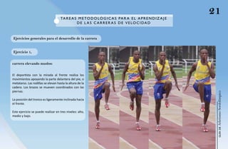 21
                                     Ta R e a S M e T O d O L Ó g I C a S P a R a e L a P R e N d I Z a J e
                                               de L a S C aR R e R a S de V e LOC I da d



Ejercicios generales para el desarrollo de la carrera


Ejercicio 1,


carrera elevando muslos:


El deportista con la mirada al frente realiza los
movimientos apoyando la parte delantera del pie, o
metatarso. Las rodillas se elevan hasta la altura de la
cadera. Los brazos se mueven coordinados con las
piernas.




                                                                                                               Atletismo Sordolímpico
La posición del tronco es ligeramente inclinada hacia
el frente.

Este ejercicio se puede realizar en tres niveles: alto,
medio y bajo.




                                                                                                                    guía de
 