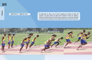 26
técnica




          Ejercicio 6   dejarse caer:   El deportista se ubica con el tronco erguido, los brazos al lado del
                                        cuerpo y los pies juntos. Se deja caer al frente e inicia un rápido y
                                        amplio movimiento de los brazos hacia adelante. Las piernas también
                                        se mueven hacia adelante con las rodillas altas hasta terminar la carrera.
 