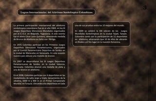 Logros Internacionales del Atletismo Sordolímpico Colombiano.
                                                                                                                  3

La primera participación internacional del atletismo      una de sus pruebas entre los 10 mejores del mundo.
sordolímpico colombiano fue en el año 1969, en los XI
Juegos Deportivos Silenciosos Mundiales organisados       En 2009 se celebró la XXI edición de los Juegos
por el C.I.S.S. en Belgrado, Yugoslavia. A este evento    Mundiales Sordolímpicos en la ciudad Taipéi, Taiwán.
fue el atleta César León Quintero, obteniendo medalla     Colombia contó con la participación de 11 deportistas
de Bronce de Atletismo en Salto con Pértiga.              en atletismo, alcanzando que 10 de ellos de ubicarán
                                                          en finales y el 5to lugar en la maratón femenina.
En 1975 Colombia participó en los Primeros Juegos
Deportivos Silenciosos Panamericanos, organizados
por el Comité Panamericano Deportivo de Sordos en
la ciudad de Maracaibo en Venezuela. En esta ocasión
nuestro país obtuvo una medalla de bronce.

En 2007 se desarrollaron los III Juegos Deportivos




                                                                                                                      Atletismo Sordolímpico
Panamericanos de Sordos, en la ciudad Valencia,
Venezuela. Colombia alcanzó una medalla de plata y
una de bronce en atletismo.

En el 2008, Colombia participa con 4 deportistas en las
modalidades de salto largo y triple, lanzamiento de la
Jabalina, 5000 m y 400 m en el Primer Campeonato
Mundial, en Turquía. Ubicando a los deportistas en cada




                                                                                                                           guía de
 