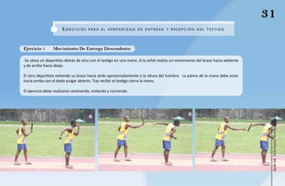 31
                      eJeRCICIOS     Pa R a e L a PR e N d IZ a J e de e NTR eg a y R eCe P CI ÓN de L Te S TIgO




Ejercicio 1      Movimiento De Entrega Descendente:

 Se ubica un deportista detrás de otro con el testigo en una mano. A la señal realiza un movimiento del brazo hacia adelante
y de arriba hacia abajo.

El otro deportista extiende su brazo hacia atrás aproximadamente a la altura del hombro. La palma de la mano debe estar
hacia arriba con el dedo pulgar abierto. Tras recibir el testigo cierra la mano.

El ejercicio debe realizarse caminando, trotando y corriendo.




                                                                                                                                Atletismo Sordolímpico
                                                                                                                                     guía de
 