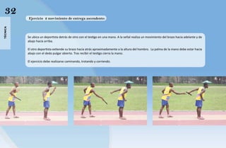 32
          Ejercicio 2 movimiento de entrega ascendente:
técnica




          Se ubica un deportista detrás de otro con el testigo en una mano. A la señal realiza un movimiento del brazo hacia adelante y de
          abajo hacia arriba.

          El otro deportista extiende su brazo hacia atrás aproximadamente a la altura del hombro. La palma de la mano debe estar hacia
          abajo con el dedo pulgar abierto. Tras recibir el testigo cierra la mano.

          El ejercicio debe realizarse caminando, trotando y corriendo.
 
