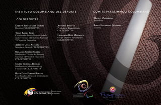I N S T I T u TO CO LO M B I a N O d e L d e P O RT e                               C O M I T e Pa R a L I M P I C O C O LO M B I a N O

                                                                                    Miguel ZaMbrano
 CO L d e P O RT e S                                                                Presidente

evertH bustaMante garCía                                antonio inFante             Jorge Hernando Cendales
Director COLDEPORTES                                    Profesional Especializado   Gerente
                                                        COLDEPORTES
tirso Zorro guio
Coordinador Sector Deporte Subdi-                       leonardo ruiZ MendoZa
rector Técnico Del Sistema Nacional                     Grupo Deporte Paralímpico
Y Proyectos Especiales                                  COLDEPORTES

a lberto Casas sánCHeZ
Secretario General COLDEPORTES

orlando sotelo suáreZ
Subdirector Técnico del Sistema
Nacional y Proyectos Especiales
COLDEPORTES

María viCtoria roMero
Subdirectora Administrativa y
Financiera COLDEPORTES

rutH dary Forero robayo
Coordinadora Grupo de Contratación
COLDEPORTES




                    INSTITUTO COLOMBIANO DEL DEPORT E

                    COLDEPORTES
                                                                                                               CTA
 