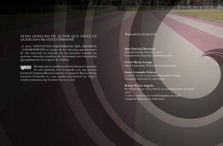 agR adeCIMIeNTOS
AVISO DERECHO DE AUTOR QUE INCLUYE
LICENCIAS CREATIVE COMMONS

 © 2010, INSTITUTO COLOMBIANO DEL DEPORTE
- COLDEPORTES es titular de los derechos patrimoniales           Sara Patricia Martinez
de este material, en relación con los derechos morales las       Panamericanos Juveniles 2009
personas naturales creadoras de los mismos son reconocidas       Campeonato Nacional Atletismo 2009
apropiadamente en el aparte de créditos.
                                                                 Genis Maria Arango
          Excepto que se establezca de otra forma el contenido   2do Campeonato Nalcional interliga 2009
           de este material está licenciado con una licencia
Creative Commons Reconocimiento– Compartir Bajo la Misma         Janer Armando Cabezar
Licencia Colombia 2.5 que puede consultarse en http://           7 relevo 4x100 en las sordolimpiadas de taipei
creativecommons.org/licenses/by-sa/2.5/co/                       Campeón Nacional en Atletismo

                                                                 Ronny Stiven Angulo
                                                                 Semifinalista en 100 y 200 m en sordolimpiadas de taipei
                                                                 2009
                                                                 7 relevo 4x100 en las sordolimpiadas de taipei
                                                                 Campeón Nacional de Atletismo
 