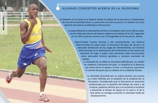 4           a Lg u N O S CO N C e P TO S aC e RC a d e L a V e LOC I da d
reglamento




             El atletismo es sin duda en el deporte donde el análisis de la estructura y fundamentos
                técnicos de la velocidad ofrece un panorama más claro y preciso, en relación con otros
                  deportes del sistema sordolímpico internacional.

                     La especialidad de la velocidad ha sufrido un verdadero salto en los últimos años,
                       siendo habituales dentro del sistema registros por debajo de los 10,7 segundos
                         en los 100 m para los varones y los 11,8 segundos en el caso de las damas.

                            Determinadas normas técnicas y del entrenamiento, son factores
                             determinantes en estos casos: la estructura del paso de carrera y la
                              adecuada distribución de las cargas de entrenamiento, son factores
                                determinantes en la optimización del rendimiento en los eventos de
                                 velocidad. Sin lugar a dudas, estos elementos están estructurados
                                  sobre adecuados factores genéticos y procesos acertados de
                                   trabajo.
                                    La velocidad de un atleta se encuentra definida por sus niveles
                                     de amplitud y frecuencia de paso. La amplitud es la distancia
                                      que existe entre un apoyo y el otro. La frecuencia representa
                                       el número de pasos que se realizan en la unidad de tiempo.

                                         La velocidad alcanzada por un sujeto durante una carrera
                                         va a estar definida por el producto de la amplitud por la
                                          frecuencia. Considerando que la frecuencia se encuentra
                                           condicionada por la duración del tiempo de vuelo y de
                                           contacto, podemos afirmar que si se aumenta la amplitud
                                            y desciende el tiempo de apoyo en el suelo o el de la
                                             fase aérea, se consigue aumentar la velocidad media de
                                              desplazamiento.
 