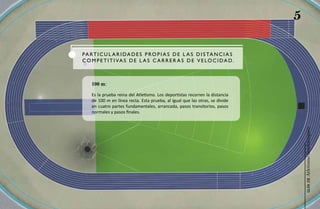 5

P a R T I C u L a R I d a d e S P R O P I a S d e L a S d I S Ta N C I a S
C O M P e T I T I Va S d e L a S C a R R e R a S d e V e L O C I d a d .



    100 m:

    Es la prueba reina del Atletismo. Los deportistas recorren la distancia
    de 100 m en línea recta. Esta prueba, al igual que las otras, se divide
    en cuatro partes fundamentales, arrancada, pasos transitorios, pasos
    normales y pasos finales.




                                                                                  Atletismo Sordolímpico
                                                                                       guía de
 