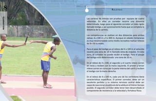 8                                    ReLeVOS:
reglamento




             Las carreras de relevos son pruebas por equipos de cuatro
             velocistas. En ellas un corredor recorre una distancia
             determinada, luego pasa al siguiente corredor un tubo rígido
             llamado testigo, y así sucesivamente hasta que se completa la
             distancia de la carrera.

             Las competencias se realizan en dos distancias para ambas
             ramas: 4 x 100 m y 4 x 400 m. Aunque en edades tempranas
             es muy recomendable como medio recreativo realizar relevos
             de 8 x 50 m mixto.

             Para el pase del testigo en el relevo del 4 x 100 m el velocista
             recorre una zona de 10 m llamada zona de impulso. En esta
             zona, el corredor no puede recibir el testigo. Para el pasaje
             del testigo está determinada una zona de 20 m.

             En el relevo de 4 x 100, el segundo y el cuarto relevo corren
             en recta y reciben con la mano izquierda. El primer y tercer
             relevo corren en curva por la parte interna del carril y reciben
             el testigo con la mano derecha.

             En el relevo de 4 x 100 m, cada uno de los corredores tiene
             características específicas. El primer corredor, debe ser un
             excelente partidor y su sistema nervioso central debe ser
             capaz de reaccionar al estímulo de la salida en el menor tiempo
             posible. El segundo corredor debe tener bien desarrollado el
             componente de resistencia a la velocidad y fortaleza física.
 