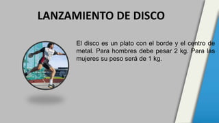 El disco es un plato con el borde y el centro de
metal. Para hombres debe pesar 2 kg. Para las
mujeres su peso será de 1 kg.
LANZAMIENTO DE DISCO
 