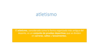 atletismo
El atletismo, considerado como la forma organizada más antigua del
deporte, es un conjunto de pruebas deportivas que se dividen
en carreras, saltos y lanzamientos.
 