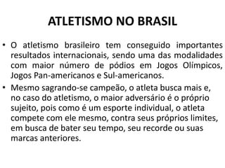 ATLETISMO NO BRASIL
• O atletismo brasileiro tem conseguido importantes
resultados internacionais, sendo uma das modalidades
com maior número de pódios em Jogos Olímpicos,
Jogos Pan-americanos e Sul-americanos.
• Mesmo sagrando-se campeão, o atleta busca mais e,
no caso do atletismo, o maior adversário é o próprio
sujeito, pois como é um esporte individual, o atleta
compete com ele mesmo, contra seus próprios limites,
em busca de bater seu tempo, seu recorde ou suas
marcas anteriores.
 