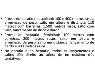 • Provas do decatlo (masculino): 100 e 400 metros rasos,
arremesso de peso, salto em altura e distância; 110
metros com barreiras, 1.500 metros rasos, salto com
vara, lançamento de disco e dardo.
• Provas do heptatlo (feminino): 100 metros com
barreiras, 200 metros rasos, salto em altura e
arremesso de peso; salto em distância, lançamento de
dardo e 800 metros rasos.
• No decatlo e no heptatlo, todos os lançamentos e
saltos dão direito ao atleta de no máximo três
tentativas.
 