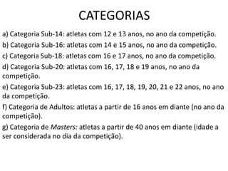 CATEGORIAS
a) Categoria Sub-14: atletas com 12 e 13 anos, no ano da competição.
b) Categoria Sub-16: atletas com 14 e 15 anos, no ano da competição.
c) Categoria Sub-18: atletas com 16 e 17 anos, no ano da competição.
d) Categoria Sub-20: atletas com 16, 17, 18 e 19 anos, no ano da
competição.
e) Categoria Sub-23: atletas com 16, 17, 18, 19, 20, 21 e 22 anos, no ano
da competição.
f) Categoria de Adultos: atletas a partir de 16 anos em diante (no ano da
competição).
g) Categoria de Masters: atletas a partir de 40 anos em diante (idade a
ser considerada no dia da competição).
 