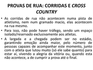PROVAS DE RUA: CORRIDAS E CROSS
COUNTRY
• As corridas de rua não acontecem numa pista de
atletismo, nem num gramado macio, elas acontecem
na rua mesmo.
• Para isso, não pode haver tráfego, sendo um espaço
isolado/reservado exclusivamente aos atletas.
• A largada e a chegada podem ser no estádio,
garantindo emoção ainda maior, pelo número de
pessoas capazes de acompanhar este momento, junto
com o atleta que lutou muito (só ele sabe quanto) para
estar aí, vivendo a alegria da vitória ou, quando esta
não acontece, a de cumprir a prova até o final.
 