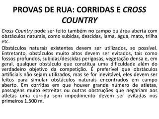 PROVAS DE RUA: CORRIDAS E CROSS
COUNTRY
Cross Country pode ser feito também no campo ou área aberta com
obstáculos naturais, como subidas, descidas, lama, água, mato, trilha
etc.
Obstáculos naturais existentes devem ser utilizados, se possível.
Entretanto, obstáculos muito altos devem ser evitados, tais como
fossos profundos, subidas/descidas perigosas, vegetação densa e, em
geral, qualquer obstáculo que constitua uma dificuldade além do
verdadeiro objetivo da competição. É preferível que obstáculos
artificiais não sejam utilizados, mas se for inevitável, eles devem ser
feitos para simular obstáculos naturais encontrados em campo
aberto. Em corridas em que houver grande número de atletas,
passagens muito estreitas ou outras obstruções que negariam aos
atletas uma corrida sem impedimento devem ser evitadas nos
primeiros 1.500 m.
 