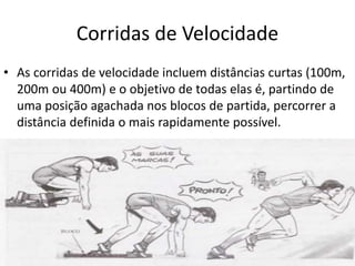 Corridas de Velocidade
• As corridas de velocidade incluem distâncias curtas (100m,
200m ou 400m) e o objetivo de todas elas é, partindo de
uma posição agachada nos blocos de partida, percorrer a
distância definida o mais rapidamente possível.
 