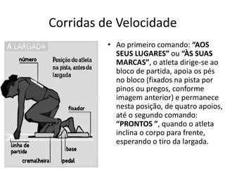 Corridas de Velocidade
• Ao primeiro comando: “AOS
SEUS LUGARES” ou “ÀS SUAS
MARCAS”, o atleta dirige-se ao
bloco de partida, apoia os pés
no bloco (fixados na pista por
pinos ou pregos, conforme
imagem anterior) e permanece
nesta posição, de quatro apoios,
até o segundo comando:
“PRONTOS ”, quando o atleta
inclina o corpo para frente,
esperando o tiro da largada.
 