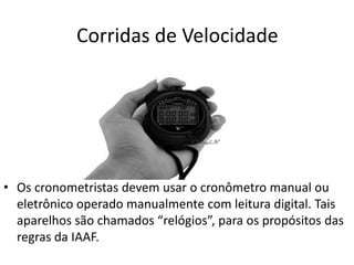 Corridas de Velocidade
• Os cronometristas devem usar o cronômetro manual ou
eletrônico operado manualmente com leitura digital. Tais
aparelhos são chamados “relógios”, para os propósitos das
regras da IAAF.
 