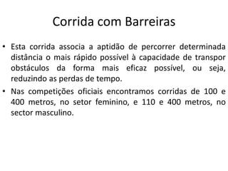 Corrida com Barreiras
• Esta corrida associa a aptidão de percorrer determinada
distância o mais rápido possível à capacidade de transpor
obstáculos da forma mais eficaz possível, ou seja,
reduzindo as perdas de tempo.
• Nas competições oficiais encontramos corridas de 100 e
400 metros, no setor feminino, e 110 e 400 metros, no
sector masculino.
 