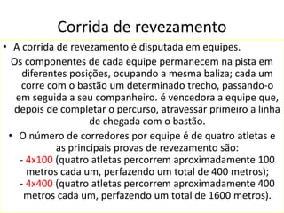 Corrida de revezamento
• A corrida de revezamento é disputada em equipes.
Os componentes de cada equipe permanecem na pista em
diferentes posições, ocupando a mesma baliza; cada um
corre com o bastão um determinado trecho, passando-o
em seguida a seu companheiro. é vencedora a equipe que,
depois de completar o percurso, atravessar primeiro a linha
de chegada com o bastão.
• O número de corredores por equipe é de quatro atletas e
as principais provas de revezamento são:
- 4x100 (quatro atletas percorrem aproximadamente 100
metros cada um, perfazendo um total de 400 metros);
- 4x400 (quatro atletas percorrem aproximadamente 400
metros cada um, perfazendo um total de 1600 metros).
 
