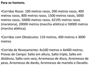 Para os homens.
•Corridas Rasas: 100 metros rasos, 200 metros rasos, 400
metros rasos, 800 metros rasos, 1500 metros rasos, 5000
metros rasos, 10000 metros rasos, 42195 metros rasos
(maratona), 20000 metros (marcha atlética) e 50000 metros
(marcha atlética).
•Corridas com Obstáculos: 110 metros, 400 metros e 3000
metros
•Corrida de Revezamento: 4x100 metros e 4x400 metros.
Provas de Campo: Salto em altura, Salto triplo, Salto em
distância, Salto com vara, Arremesso de disco, Arremesso de
peso, Arremesso de dardo, Arremesso de martelo e Decatlo.
 