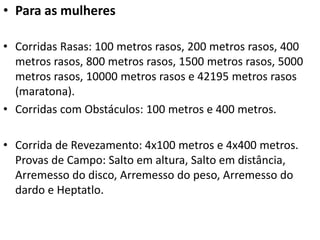 • Para as mulheres
• Corridas Rasas: 100 metros rasos, 200 metros rasos, 400
metros rasos, 800 metros rasos, 1500 metros rasos, 5000
metros rasos, 10000 metros rasos e 42195 metros rasos
(maratona).
• Corridas com Obstáculos: 100 metros e 400 metros.
• Corrida de Revezamento: 4x100 metros e 4x400 metros.
Provas de Campo: Salto em altura, Salto em distância,
Arremesso do disco, Arremesso do peso, Arremesso do
dardo e Heptatlo.
 