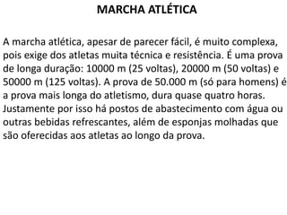 MARCHA ATLÉTICA
A marcha atlética, apesar de parecer fácil, é muito complexa,
pois exige dos atletas muita técnica e resistência. É uma prova
de longa duração: 10000 m (25 voltas), 20000 m (50 voltas) e
50000 m (125 voltas). A prova de 50.000 m (só para homens) é
a prova mais longa do atletismo, dura quase quatro horas.
Justamente por isso há postos de abastecimento com água ou
outras bebidas refrescantes, além de esponjas molhadas que
são oferecidas aos atletas ao longo da prova.
 