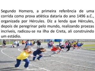 Segundo Homero, a primeira referência de uma
corrida como prova atlética dataria do ano 1496 a.C.,
organizada por Hércules. Diz a lenda que Hércules,
depois de peregrinar pelo mundo, realizando proezas
incríveis, radicou-se na ilha de Creta, ali construindo
um estádio.
• Nele, realizava competições de corridas com outros
simpatizantes.
 