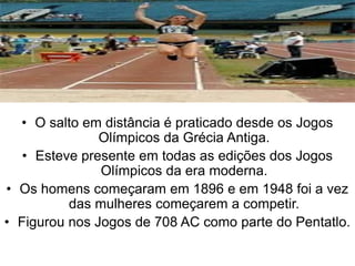 • O salto em distância é praticado desde os Jogos
Olímpicos da Grécia Antiga.
• Esteve presente em todas as edições dos Jogos
Olímpicos da era moderna.
• Os homens começaram em 1896 e em 1948 foi a vez
das mulheres começarem a competir.
• Figurou nos Jogos de 708 AC como parte do Pentatlo.
 