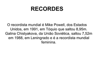 RECORDES
O recordista mundial é Mike Powell, dos Estados
Unidos, em 1991, em Tóquio que saltou 8,95m.
Galina Chistyakova, da União Soviética, saltou 7,52m
em 1988, em Leningrado e é a recordista mundial
feminina.
 