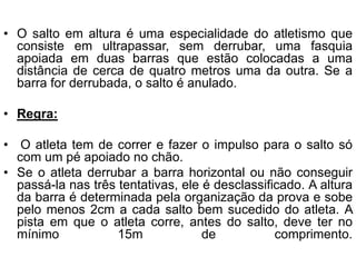 • O salto em altura é uma especialidade do atletismo que
consiste em ultrapassar, sem derrubar, uma fasquia
apoiada em duas barras que estão colocadas a uma
distância de cerca de quatro metros uma da outra. Se a
barra for derrubada, o salto é anulado.
• Regra:
• O atleta tem de correr e fazer o impulso para o salto só
com um pé apoiado no chão.
• Se o atleta derrubar a barra horizontal ou não conseguir
passá-la nas três tentativas, ele é desclassificado. A altura
da barra é determinada pela organização da prova e sobe
pelo menos 2cm a cada salto bem sucedido do atleta. A
pista em que o atleta corre, antes do salto, deve ter no
mínimo 15m de comprimento.
 
