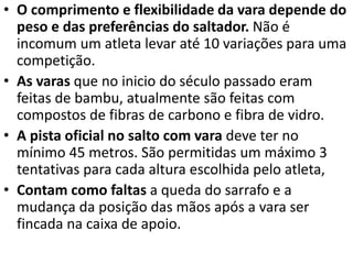 • O comprimento e flexibilidade da vara depende do
peso e das preferências do saltador. Não é
incomum um atleta levar até 10 variações para uma
competição.
• As varas que no inicio do século passado eram
feitas de bambu, atualmente são feitas com
compostos de fibras de carbono e fibra de vidro.
• A pista oficial no salto com vara deve ter no
mínimo 45 metros. São permitidas um máximo 3
tentativas para cada altura escolhida pelo atleta,
• Contam como faltas a queda do sarrafo e a
mudança da posição das mãos após a vara ser
fincada na caixa de apoio.
 