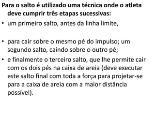 Para o salto é utilizado uma técnica onde o atleta
deve cumprir três etapas sucessivas:
• um primeiro salto, antes da linha limite,
• para cair sobre o mesmo pé do impulso; um
segundo salto, caindo sobre o outro pé;
• e finalmente o terceiro salto, que lhe permite cair
com os dois pés na caixa de areia (deve executar
este salto final com toda a força para projetar-se
para a caixa de areia com a maior distância
possível).
 