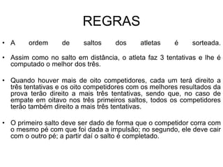REGRAS
• A ordem de saltos dos atletas é sorteada.
• Assim como no salto em distância, o atleta faz 3 tentativas e lhe é
computado o melhor dos três.
• Quando houver mais de oito competidores, cada um terá direito a
três tentativas e os oito competidores com os melhores resultados da
prova terão direito a mais três tentativas, sendo que, no caso de
empate em oitavo nos três primeiros saltos, todos os competidores
terão também direito a mais três tentativas.
• O primeiro salto deve ser dado de forma que o competidor corra com
o mesmo pé com que foi dada a impulsão; no segundo, ele deve cair
com o outro pé; a partir daí o salto é completado.
 