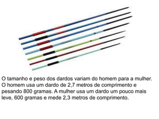 O tamanho e peso dos dardos variam do homem para a mulher.
O homem usa um dardo de 2,7 metros de comprimento e
pesando 800 gramas. A mulher usa um dardo um pouco mais
leve, 600 gramas e mede 2,3 metros de comprimento.
 