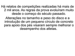 Há relatos de competições realizadas há mais de
2 mil anos. As regras da prova evoluíram muito
desde o começo do século passado.
Alterações no tamanho e peso do disco e a
introdução de um pequeno círculo de concreto
para apoio dos pés visaram sempre melhorar o
desempenho dos atletas.
 