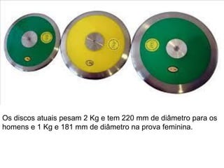Os discos atuais pesam 2 Kg e tem 220 mm de diâmetro para os
homens e 1 Kg e 181 mm de diâmetro na prova feminina.
 
