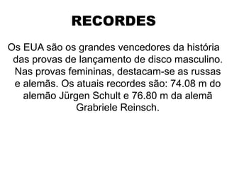 RECORDES
Os EUA são os grandes vencedores da história
das provas de lançamento de disco masculino.
Nas provas femininas, destacam-se as russas
e alemãs. Os atuais recordes são: 74.08 m do
alemão Jürgen Schult e 76.80 m da alemã
Grabriele Reinsch.
 