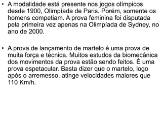 • A modalidade está presente nos jogos olímpicos
desde 1900, Olimpíada de Paris. Porém, somente os
homens competiam. A prova feminina foi disputada
pela primeira vez apenas na Olimpíada de Sydney, no
ano de 2000.
• A prova de lançamento de martelo é uma prova de
muita força e técnica. Muitos estudos da biomecânica
dos movimentos da prova estão sendo feitos. É uma
prova espetacular. Basta dizer que o martelo, logo
após o arremesso, atinge velocidades maiores que
110 Km/h.
 