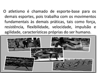 O atletismo é chamado de esporte-base para os
demais esportes, pois trabalha com os movimentos
fundamentais às demais práticas, tais como força,
resistência, flexibilidade, velocidade, impulsão e
agilidade, características próprias do ser humano.
 