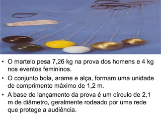• O martelo pesa 7,26 kg na prova dos homens e 4 kg
nos eventos femininos.
• O conjunto bola, arame e alça, formam uma unidade
de comprimento máximo de 1,2 m.
• A base de lançamento da prova é um círculo de 2,1
m de diâmetro, geralmente rodeado por uma rede
que protege a audiência.
 