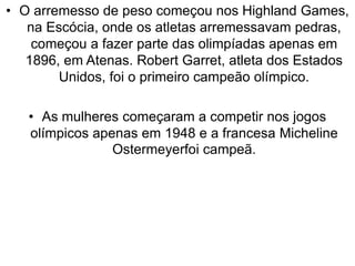 • O arremesso de peso começou nos Highland Games,
na Escócia, onde os atletas arremessavam pedras,
começou a fazer parte das olimpíadas apenas em
1896, em Atenas. Robert Garret, atleta dos Estados
Unidos, foi o primeiro campeão olímpico.
• As mulheres começaram a competir nos jogos
olímpicos apenas em 1948 e a francesa Micheline
Ostermeyerfoi campeã.
 