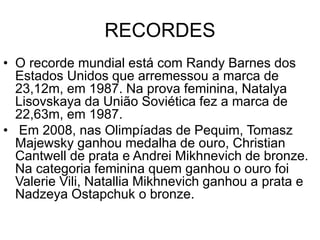 RECORDES
• O recorde mundial está com Randy Barnes dos
Estados Unidos que arremessou a marca de
23,12m, em 1987. Na prova feminina, Natalya
Lisovskaya da União Soviética fez a marca de
22,63m, em 1987.
• Em 2008, nas Olimpíadas de Pequim, Tomasz
Majewsky ganhou medalha de ouro, Christian
Cantwell de prata e Andrei Mikhnevich de bronze.
Na categoria feminina quem ganhou o ouro foi
Valerie Vili, Natallia Mikhnevich ganhou a prata e
Nadzeya Ostapchuk o bronze.
 