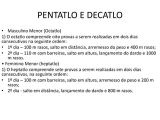 PENTATLO E DECATLO
• Masculino Menor (Octatlo)
1) O octatlo compreende oito provas a serem realizadas em dois dias
consecutivos na seguinte ordem:
• 1º dia – 100 m rasos, salto em distância, arremesso do peso e 400 m rasos;
• 2º dia – 110 m com barreiras, salto em altura, lançamento do dardo e 1000
m rasos.
• Feminino Menor (heptatlo)
1) O heptatlo compreende sete provas a serem realizadas em dois dias
consecutivos, na seguinte ordem:
• 1º dia – 100 m com barreiras, salto em altura, arremesso de peso e 200 m
rasos;
• 2º dia - salto em distância, lançamento do dardo e 800 m rasos.
 