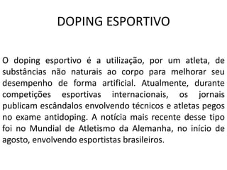 DOPING ESPORTIVO
O doping esportivo é a utilização, por um atleta, de
substâncias não naturais ao corpo para melhorar seu
desempenho de forma artificial. Atualmente, durante
competições esportivas internacionais, os jornais
publicam escândalos envolvendo técnicos e atletas pegos
no exame antidoping. A notícia mais recente desse tipo
foi no Mundial de Atletismo da Alemanha, no início de
agosto, envolvendo esportistas brasileiros.
 