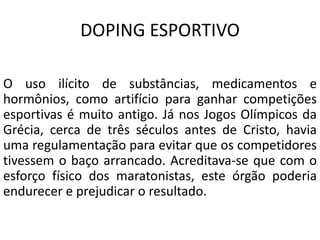 DOPING ESPORTIVO
O uso ilícito de substâncias, medicamentos e
hormônios, como artifício para ganhar competições
esportivas é muito antigo. Já nos Jogos Olímpicos da
Grécia, cerca de três séculos antes de Cristo, havia
uma regulamentação para evitar que os competidores
tivessem o baço arrancado. Acreditava-se que com o
esforço físico dos maratonistas, este órgão poderia
endurecer e prejudicar o resultado.
 