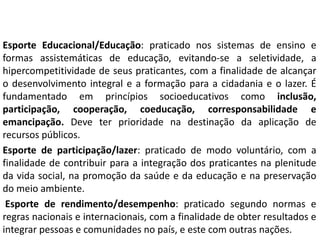 Esporte Educacional/Educação: praticado nos sistemas de ensino e
formas assistemáticas de educação, evitando-se a seletividade, a
hipercompetitividade de seus praticantes, com a finalidade de alcançar
o desenvolvimento integral e a formação para a cidadania e o lazer. É
fundamentado em princípios socioeducativos como inclusão,
participação, cooperação, coeducação, corresponsabilidade e
emancipação. Deve ter prioridade na destinação da aplicação de
recursos públicos.
Esporte de participação/lazer: praticado de modo voluntário, com a
finalidade de contribuir para a integração dos praticantes na plenitude
da vida social, na promoção da saúde e da educação e na preservação
do meio ambiente.
Esporte de rendimento/desempenho: praticado segundo normas e
regras nacionais e internacionais, com a finalidade de obter resultados e
integrar pessoas e comunidades no país, e este com outras nações.
 