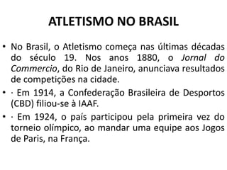 ATLETISMO NO BRASIL
• No Brasil, o Atletismo começa nas últimas décadas
do século 19. Nos anos 1880, o Jornal do
Commercio, do Rio de Janeiro, anunciava resultados
de competições na cidade.
• · Em 1914, a Confederação Brasileira de Desportos
(CBD) filiou-se à IAAF.
• · Em 1924, o país participou pela primeira vez do
torneio olímpico, ao mandar uma equipe aos Jogos
de Paris, na França.
 